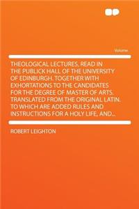 Theological Lectures, Read in the Publick Hall of the University of Edinburgh. Together with Exhortations to the Candidates for the Degree of Master of Arts. Translated from the Original Latin. to Which Are Added Rules and Instructions for a Holy L