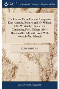 Lives of Those Eminent Antiquaries Elias Ashmole, Esquire, and Mr. William Lilly, Written by Themselves; Containing, First, William Lilly's History of his Life and Times, With Notes, by Mr. Ashmole
