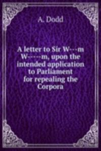 letter to Sir W---m W-----m, upon the intended application to Parliament for repealing the Corpora
