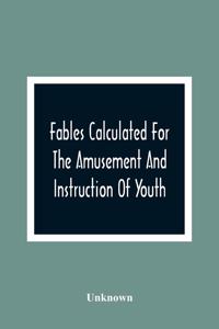 Fables Calculated For The Amusement And Instruction Of Youth; Originally Dedicated To A Young Prince, For Whose Improvement They Were Written