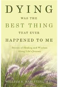 Dying Was the Best Thing That Ever Happened to Me: Stories of Healing and Wisdom Along Life's Journey