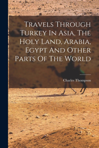 Travels Through Turkey In Asia, The Holy Land, Arabia, Egypt And Other Parts Of The World