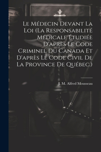 Le Médecin Devant La Loi (la Responsabilité Médicale Étudiée D'après Le Code Criminel Du Canada Et D'après Le Code Civil De La Province De Québec.)