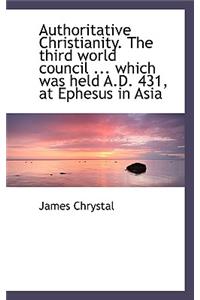 Authoritative Christianity. the Third World Council ... Which Was Held A.D. 431, at Ephesus in Asia