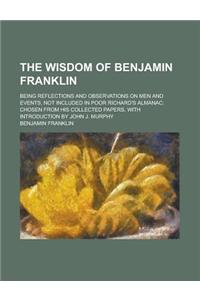 The Wisdom of Benjamin Franklin; Being Reflections and Observations on Men and Events, Not Included in Poor Richard's Almanac; Chosen from His Collect