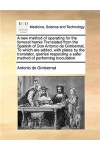 A new method of operating for the femoral hernia Translated from the Spanish of Don Antonio de Gimbernat, To which are added, with plates by the translator, queries respecting a safer method of performing inoculation
