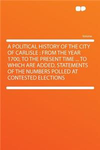 A Political History of the City of Carlisle: From the Year 1700, to the Present Time ... to Which Are Added, Statements of the Numbers Polled at Contested Elections