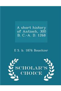 Short History of Antioch, 300 B. C.-A. D. 1268 - Scholar's Choice Edition