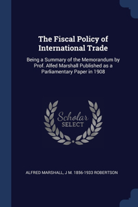 The Fiscal Policy of International Trade: Being a Summary of the Memorandum by Prof. Alfed Marshall Published as a Parliamentary Paper in 1908