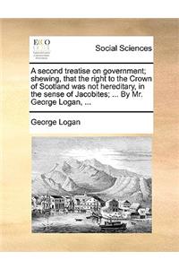 A Second Treatise on Government; Shewing, That the Right to the Crown of Scotland Was Not Hereditary, in the Sense of Jacobites; ... by Mr. George Logan, ...
