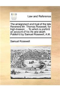 The Arraignment and Tryal of the Late Reverend Mr. Thomas Rosewell, for High-Treason; ... to Which Is Prefix'd an Account of His Life and Death. Publish'd by Samuel Rosewell, A.M.