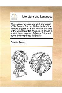 The essays, or councils, civil and moral, of Sir Francis Bacon, With a table of the colours of good and evil And a discourse of the wisdom of the ancients To thised is added the character of Queen Elizabeth