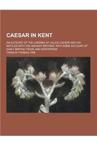 Caesar in Kent; An Account of the Landing of Julius Caesar and His Battles with the Ancient Britons; With Some Account of Early British Trade and Ente
