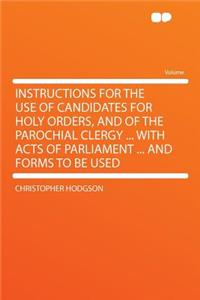 Instructions for the Use of Candidates for Holy Orders, and of the Parochial Clergy ... with Acts of Parliament ... and Forms to Be Used