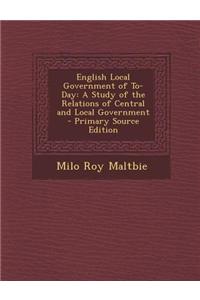 English Local Government of To-Day: A Study of the Relations of Central and Local Government - Primary Source Edition