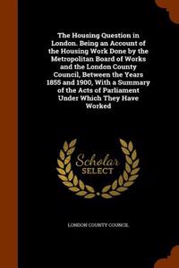 The Housing Question in London. Being an Account of the Housing Work Done by the Metropolitan Board of Works and the London County Council, Between the Years 1855 and 1900, with a Summary of the Acts of Parliament Under Which They Have Worked