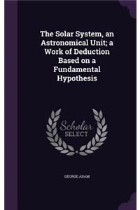 The Solar System, an Astronomical Unit; a Work of Deduction Based on a Fundamental Hypothesis