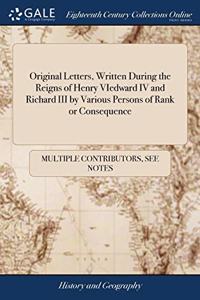 Original Letters, Written During the Reigns of Henry VIedward IV and Richard III by Various Persons of Rank or Consequence