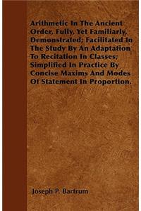 Arithmetic In The Ancient Order, Fully, Yet Familiarly, Demonstrated; Facilitated In The Study By An Adaptation To Recitation In Classes; Simplified In Practice By Concise Maxims And Modes Of Statement In Proportion.