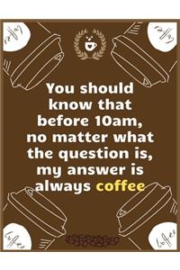 You should know that before 10am, no matter what the question is, my answer is always coffee