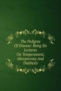 Pedigree Of Disease: Being Six Lectures On Temperament, Idiosyncrasy And Diathesis