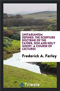 Unitarianism defined. The Scripture doctrine of the Father, Son and Holy Ghost. A course of lectures
