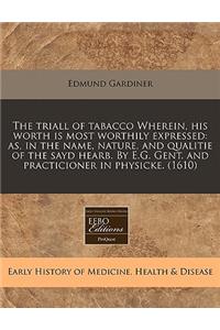 The Triall of Tabacco Wherein, His Worth Is Most Worthily Expressed: As, in the Name, Nature, and Qualitie of the Sayd Hearb. by E.G. Gent. and Practicioner in Physicke. (1610)