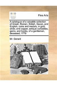 Catalogue of a Valuable Collection of Greek, Roman, British, Saxon, and English, Coins and Medals, in Gold, Silver, and Copper, Antique Curiosities, Gems, and Books, of a Gentleman, Deceased; 1779