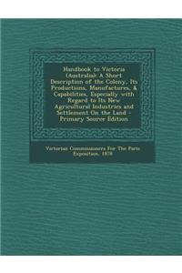 Handbook to Victoria (Australia): A Short Description of the Colony, Its Productions, Manufactures, & Capabilities, Especially with Regard to Its New Agricultural Industries and Settlement on the Land