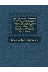 Practical Tanning: A Handbook of Modern Processes, Receipts, and Suggestions for the Treatment of Hides, Skins and Pelts of Every Description, Including Various Patents Relating to Tanning, with Specifications