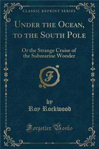 Under the Ocean, to the South Pole: Or the Strange Cruise of the Submarine Wonder (Classic Reprint)