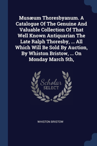 Musæum Thoresbyanum. A Catalogue Of The Genuine And Valuable Collection Of That Well Known Antiquarian The Late Ralph Thoresby, ... All Which Will Be Sold By Auction, By Whiston Bristow, ... On Monday March 5th,