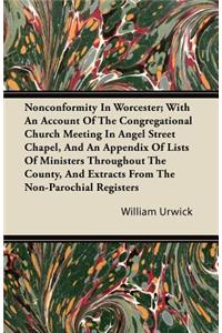 Nonconformity In Worcester; With An Account Of The Congregational Church Meeting In Angel Street Chapel, And An Appendix Of Lists Of Ministers Throughout The County, And Extracts From The Non-Parochial Registers