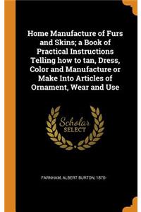Home Manufacture of Furs and Skins; A Book of Practical Instructions Telling How to Tan, Dress, Color and Manufacture or Make Into Articles of Ornament, Wear and Use