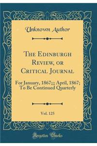 The Edinburgh Review, or Critical Journal, Vol. 125: For January, 1867;;; April, 1867; To Be Continued Quarterly (Classic Reprint): For January, 1867;;; April, 1867; To Be Continued Quarterly (Classic Reprint)