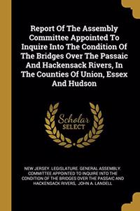 Report Of The Assembly Committee Appointed To Inquire Into The Condition Of The Bridges Over The Passaic And Hackensack Rivers, In The Counties Of Union, Essex And Hudson