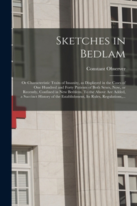 Sketches in Bedlam; or Characteristic Traits of Insanity, as Displayed in the Cases of One Hundred and Forty Patients of Both Sexes, Now, or Recently, Confined in New Bethlem. To the Above Are Added, a Succinct History of the Establishment, Its Rul