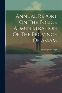 Annual Report On The Police Administration Of The Province Of Assam
