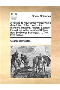 A voyage to New South Wales; with a description of the country; the manners, customs, religion, & [sic] of the natives in the vicinity of Botany Bay. By George Barrington, ... The third edition.