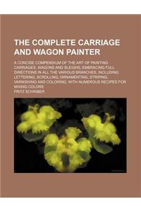 The Complete Carriage and Wagon Painter; A Concise Compendium of the Art of Painting Carriages, Wagons and Sleighs, Embracing Full Directions in All t