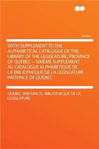 Sixth Supplement to the Alphabetical Catalogue of the Library of the Legislature, Province of Quebec = Sixiï¿½me Supplï¿½ment Au Catalogue Alphabetique de la Bibliotheque de la Legislature Province de Quebec