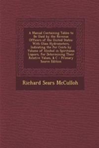 A Manual Containing Tables to Be Used by the Revenue Officers of the United States: With Glass Hydrometers, Indicating the Per Cents by Volume of Alcohol in Spirituous Liquors, for Determining Their Relative Values, & C