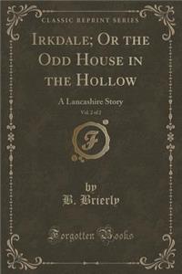 Irkdale; Or the Odd House in the Hollow, Vol. 2 of 2: A Lancashire Story (Classic Reprint)