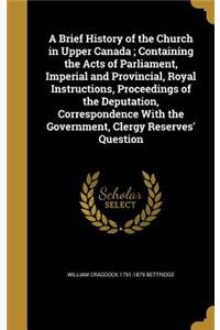 A Brief History of the Church in Upper Canada; Containing the Acts of Parliament, Imperial and Provincial, Royal Instructions, Proceedings of the Deputation, Correspondence With the Government, Clergy Reserves' Question