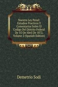 Nuestra Ley Penal: Estudios Practicos Y Comentarios Sobre El Codigo Del Distrito Federal De 1O De Abril De 1872, Volume 2 (Spanish Edition)