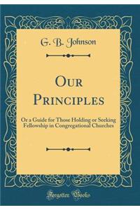 Our Principles: Or a Guide for Those Holding or Seeking Fellowship in Congregational Churches (Classic Reprint)