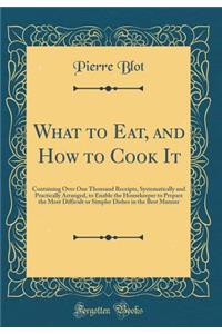 What to Eat, and How to Cook It: Containing Over One Thousand Receipts, Systematically and Practically Arranged, to Enable the Housekeeper to Prepare the Most Difficult or Simpler Dishes in the Best Manner (Classic Reprint)
