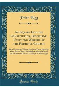 An Inquiry Into the Constitution, Discipline, Unity, and Worship of the Primitive Church That Flourished Within the First Three Hundred Years After Christ: Faithfully Collected Out of the Fathers and Extant Writings of Those Ages (Classic Reprint)