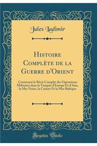 Histoire Complï¿½te de la Guerre d'Orient: Contenant Le Rï¿½cit Complet Des Opï¿½rations Militaires Dans La Turquie d'Europe Et d'Asie, La Mer Noire, La Crimï¿½e Et La Mer Baltique (Classic Reprint)