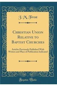 Christian Union Relative to Baptist Churches: Articles Previously Published with Writers and Place of Publication Indicated (Classic Reprint)